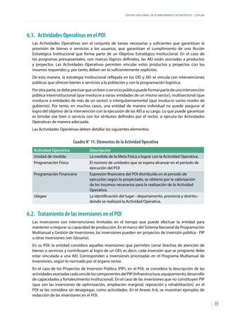 CENTRO NACIONAL DE PLANEAMIENTO ESTRATÉGICO - CEPLAN
39
6.1.	 Actividades Operativas en el POI
Las Actividades Operativas son el conjunto de tareas necesarias y suficientes que garantizan la
provisión de bienes o servicios a los usuarios, que garantizan el cumplimiento de una Acción
Estratégica Institucional que forma parte de un Objetivo Estratégico Institucional. En el caso de
los programas presupuestales, con marcos lógicos definidos, las AEI están asociadas a productos
y proyectos. Las Actividades Operativas permiten vincular estos productos y proyectos con los
insumos requeridos y, por tanto, deben ser lo suficientemente explícitas.
De esta manera, la estrategia institucional reflejada en los OEI y AEI se vincula con intervenciones
públicas que ofrecen bienes o servicios a la población y con la programación logística.
Porotraparte,sedebeprecisarqueunbienoserviciopúblicopuedeformarpartedeunaintervención
pública interinstitucional (que involucre a varias entidades de un mismo sector), multisectorial (que
involucre a entidades de más de un sector) o intergubernamental (que involucre varios niveles de
gobierno). Por tanto, en muchos casos, una entidad de manera individual no puede asegurar el
logro del objetivo de la intervención con la ejecución de las AEI a su cargo. Lo que puede garantizar
es brindar ese bien o servicio con los atributos definidos por el rector, si ejecuta las Actividades
Operativas de manera adecuada.
Las Actividades Operativas deben detallar los siguientes elementos:
Cuadro N° 11. Elementos de la Actividad Operativa
Actividad Operativa Descripción
Unidad de medida La medida de la Meta Física a lograr con la Actividad Operativa.
Programación Física El número de unidades que se espera alcanzar en el período de
ejecución del POI
Programación Financiera Expresión financiera del POI distribuida en el período de
ejecución según lo proyectado, se obtiene por la valorización
de los insumos necesarios para la realización de la Actividad
Operativa.
Ubigeo La identificación del lugar –departamento, provincia y distrito–
donde se realizará la Actividad Operativa.
6.2.	 Tratamiento de las inversiones en el POI
Las inversiones son intervenciones limitadas en el tiempo que puede efectuar la entidad para
mantener o mejorar su capacidad de producción. En el marco del Sistema Nacional de Programación
Multianual y Gestión de Inversiones, las inversiones pueden ser proyectos de inversión pública - PIP
u otras inversiones (ver Glosario).
En su POI, la entidad considera aquellas inversiones que permiten cerrar brechas de atención de
bienes o servicios y contribuyen al logro de un OEI; es decir, cada inversión que se programe debe
estar vinculada a una AEI. Corresponden a inversiones priorizadas en el Programa Multianual de
Inversiones, según lo normado por el órgano rector.
En el caso de los Proyectos de Inversión Pública (PIP), en el POI, se considera la descripción de las
actividadesasociadascadaunodeloscomponentesdelPIP(Infraestructura,equipamiento,desarrollo
de capacidades y fortalecimiento institucional). En el caso de las inversiones que no constituyen PIP
(que son las inversiones de optimización, ampliación marginal, reposición y rehabilitación), en el
POI se las considera sin desagregar, como actividades. En el Anexo A-6, se muestran ejemplos de
redacción de las inversiones en el POI.
 