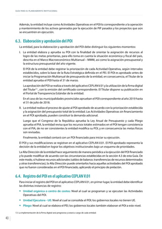 GUÍA PARA EL PLANEAMIENTO INSTITUCIONAL
40
Además, la entidad incluye como Actividades Operativas en el POI lo correspondiente a la operación
y mantenimiento de los activos generados por la ejecución de PIP pasados y los proyectos que aún
se encuentren en ejecución.
6.3.	 Elaboración y aprobación del POI
La entidad, para la elaboración y aprobación del POI debe distinguir los siguientes momentos:
I.	 La entidad elabora y aprueba su POI con la finalidad de orientar la asignación de recursos al
logro de las metas prioritarias, para ello toma en cuenta la situación económica y fiscal del país,
descrita en el Marco Macroeconómico Multianual – MMM, así como la asignación presupuestal y
la estructura presupuestal del año vigente.
El POI de la entidad debe registrar la priorización de cada Actividad Operativa, según intervalos
establecidos, sobre la base de la Ruta Estratégica definida en el PEI. El POI es aprobado antes de
iniciar la Programación Multianual de presupuesto de la entidad, en consecuencia, el Titular de la
entidad aprueba el POI hasta el 31 de marzo.
LaaprobacióndelPOIserealizaatravésdelaplicativoCEPLANV.01ylautilizacióndelafirmadigital
del Titular13
, con la emisión del certificado correspondiente. El Titular dispone su publicación en
el Portal de Transparencia Estándar de la entidad.
En el caso de las municipalidades provinciales aprueban el POI correspondiente al año 2019 hasta
el 31 de julio de 2018.	
II.	 La entidad realiza el proceso de ajuste al POI aprobado de acuerdo con la priorización establecida
y la asignación del presupuesto total de la entidad. Las Actividades Operativas sin financiamiento
en el POI aprobado, pueden constituir la demanda adicional.
Luego que el Congreso de la República aprueba la Ley Anual de Presupuesto y cada Pliego
aprueba el PIA, la entidad revisa que los recursos totales estimados en el POI tengan consistencia
con el PIA, de no ser consistentes la entidad modifica su POI, y en consecuencia las metas físicas
son revisadas.
Finalmente, la entidad contará con un POI financiado para iniciar su ejecución.
El POI y sus modificaciones se registran en el aplicativo CEPLAN V.01. El POI aprobado representa la
decisión de la entidad en lograr los objetivos institucionales bajo un esquema de prioridades.
La Alta Dirección de la entidad hace seguimiento de manera periódica a la ejecución del POI financiado
y lo puede modificar de acuerdo con las circunstancias establecidas en la sección 4.3 de esta Guía. De
este modo, si hubiese recursos adicionales (saldos de balance, transferencias de recursos determinados
y otras transferencias), la Alta Dirección puede orientarlos hacia aquellas actividades del POI aprobado
que no fueron consideradas en el POI financiado, aplicando el principio de prelación.
6.4.	 Registro del POI en el aplicativo CEPLANV.01
Para iniciar el registro del POI en el aplicativo CEPLANV.01, en primer lugar, la entidad debe identificar
las distintas instancias de registro:
ƒƒ Unidad orgánica o centro de costos: Nivel al cual se programan y se ejecutan las Actividades
Operativas del POI.
ƒƒ Unidad Ejecutora - UE: Nivel al cual se consolida el POI; los gobiernos locales no tienen UE.
ƒƒ Pliego: Nivel al cual se elabora el PEI; los gobiernos locales también elaboran el POI a este nivel.
13	 La implementación de la firma digital será progresiva y estará a cargo de cada entidad.
 