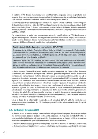GUÍA PARA EL PLANEAMIENTO INSTITUCIONAL
42
Al elaborar el POI de esta manera se puede identificar cómo se puede ofrecer un producto o un
proyecto de un programa presupuestal porque la actividad presupuestal se explicita en la Actividad
Operativa que permite establecer los bienes o servicios requeridos en el CN.
En términos operativos, la entidad puede construir una hoja de cálculo. Si utiliza el Sistema Integrado
de Gestión Administrativa – SIGA del MEF, se utiliza el mismo término dentro del sub-módulo de CN
del módulo de Logística. El sistema permite seleccionar en la Tabla de Bienes, Servicios y Obras los
ítems que permiten satisfacer el requerimiento. El Anexo A-7 muestra un ejemplo de articulación de
los SAT en el SIGA.
Ese procedimiento se repite para las revisiones (ajustes) y modificaciones al POI. No obstante, el
registro de los objetivos y acciones estratégicas de la entidad es exclusiva del Pliego y vinculante para
las UE y centros de costos. De esta manera, se preserva la necesidad de orientar todos los esfuerzos
y recursos del Pliego al logro de los objetivos institucionales.
Registro de Actividades Operativas en el aplicativo CEPLAN V.01
En general, las Actividades Operativas difieren de las actividades presupuestales. Solo cuando
una información sea considerada secreta (de acuerdo con el Art. 15° de la Ley de Transparencia
y Acceso a la Información Pública), la entidad registra esa Actividad Operativa como actividad
presupuestal, con el fin de evitar su difusión.
La entidad registra los PIP a nivel de sus componentes y las otras inversiones que no son PIP
como acciones de inversión. No es necesario identificarlos con su código único y denominación
porque el registro se realiza de manera vinculada con la estructura funcional y programática del
SIAF de modo que la información del proyecto en particular sí se conserva.
La distinción entre Pliego y UE no aplica para los gobiernos locales que son Pliego y UE en sí mismos.
En contraste, esta distinción es importante a nivel de gobiernos regionales porque estos tienen
competencias transferidas en materias tales como salud y educación; entonces, entre sus UE se
encuentran direcciones generales, unidades de gestión educativa local (UGEL) o redes de salud, que
registran su POI en el aplicativo de manera articulada con el PEI. Se debe tomar en cuenta, además,
a sus unidades operativas (instituciones educativas, escuelas y puestos de salud) que brindan los
servicios a la población. Muchas veces operan bajo condiciones de aislamiento, lo cual complica
la gestión logística. Por tanto, es fundamental incorporar el factor conectividad y el desarrollo de
aplicativos de negocio para mejorar la productividad de los especialistas (maestros, profesionales
y técnicos de salud). En esa línea, se debe promover el análisis de cómo se trabaja actualmente,
medido por los bienes y servicios que entregan las unidades operativas y cómo se puede mejorar la
calidad y cobertura de estos servicios a los usuarios finales.
Sobre la base de la información registrada en el aplicativo CEPLAN V.01, la entidad puede
obtener reportes consolidados del POI con la programación física y financiera (Anexos B-3 y B-4,
respectivamente).
6.5.	 Gestión del Riesgo en el POI
Al diseñar el PEI, la entidad incluye un OEI referido a la gestión del riesgo de desastre que incluye
AEI permanentes y otras de carácter contingente asociados a la respuesta inmediata frente a la
emergencia, la rehabilitación y la reconstrucción. Entonces, cuando se elabora el POI, se programan
las Actividades Operativas que corresponden a las distintas AEI definidas.
La inclusión de Actividades Operativas contingentes en el POI no modifica su estructura permanente;
es decir, se mantienen los objetivos y acciones estratégicas planificadas de acuerdo con la estrategia
 