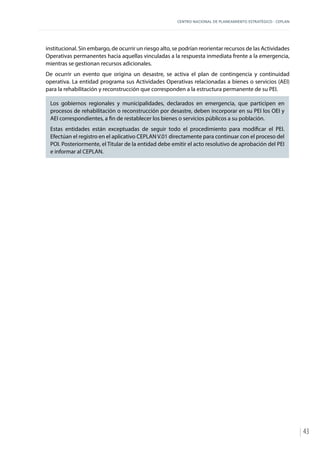 CENTRO NACIONAL DE PLANEAMIENTO ESTRATÉGICO - CEPLAN
43
institucional. Sin embargo, de ocurrir un riesgo alto, se podrían reorientar recursos de las Actividades
Operativas permanentes hacia aquellas vinculadas a la respuesta inmediata frente a la emergencia,
mientras se gestionan recursos adicionales.
De ocurrir un evento que origina un desastre, se activa el plan de contingencia y continuidad
operativa. La entidad programa sus Actividades Operativas relacionadas a bienes o servicios (AEI)
para la rehabilitación y reconstrucción que corresponden a la estructura permanente de su PEI.
Los gobiernos regionales y municipalidades, declarados en emergencia, que participen en
procesos de rehabilitación o reconstrucción por desastre, deben incorporar en su PEI los OEI y
AEI correspondientes, a fin de restablecer los bienes o servicios públicos a su población.
Estas entidades están exceptuadas de seguir todo el procedimiento para modificar el PEI.
Efectúan el registro en el aplicativo CEPLAN V.01 directamente para continuar con el proceso del
POI. Posteriormente, el Titular de la entidad debe emitir el acto resolutivo de aprobación del PEI
e informar al CEPLAN.
 
