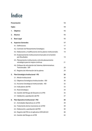 CENTRO NACIONAL DE PLANEAMIENTO ESTRATÉGICO - CEPLAN
7
Índice
Presentación	13
Siglas	14
1.	Objetivo	 15
2.	Alcance	 15
3.	 Base Legal	 15
4.	 Aspectos Generales	 17
4.1.	Definiciones	 17
4.2.	 Comisión de Planeamiento Estratégico	 18
4.3.	 Elaboración y modificaciones de los planes institucionales	 19
4.4.	 El planeamiento institucional enmarcado en la Gestión
por Resultados	 19
4.5.	 Planeamiento institucional y ciclo de planeamiento
estratégico para la mejora continua	 21
4.6.	 Enfoque de articulación de Sistemas Administrativos
Transversales - SAT	 28
4.7.	 Registro de información de los planes	 29
5.	 Plan Estratégico Institucional - PEI	 30
5.1.	 Misión Institucional	 30
5.2.	 Objetivos Estratégicos Institucionales - OEI	 30
5.3.	 Acciones Estratégicas Institucionales - AEI	 32
5.4.	 Indicadores del PEI	 33
5.5.	 Ruta Estratégica	 34
5.6.	 Gestión del Riesgo de Desastre en el PEI	 35
5.7.	 Validación y aprobación del PEI	 37
6.	 Plan Operativo Institucional - POI	 38
6.1.	 Actividades Operativas en el POI	 39
6.2.	 Tratamiento de las inversiones en el POI	 39
6.3.	 Elaboración y aprobación del POI	 40
6.4.	 Registro del POI en el aplicativo CEPLAN V.01	 40
6.5.	 Gestión del Riesgo en el POI	 42
 