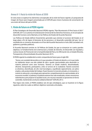 CENTRO NACIONAL DE PLANEAMIENTO ESTRATÉGICO - CEPLAN
45
Anexo A-1: Hacia la visión de futuro al 2030
En este anexo se explican los elementos conceptuales de la visión de futuro vigente y la propuesta de
imagen de futuro (pre-imagen) presentada por el CEPLAN para iniciar el proceso de concertación de
una visión de futuro del país al 2030.
1.	Visión de futuro en el PEDN vigente
El Plan Estratégico de Desarrollo Nacional (PEDN) vigente, “Plan Bicentenario: El Perú hacia el 2021”
(CEPLAN, 2011) se sustenta en la Declaración Universal de los Derechos Humanos, en el concepto de
desarrollo humano como libertad y en las Políticas de Estado del Acuerdo Nacional.
Las Políticas de Estado definen lineamientos generales que orientan el accionar del Estado en el
largo plazo a fin de lograr el bienestar de las personas y el desarrollo sostenible del país. Son el
resultado de un consenso alcanzado en el Foro del Acuerdo Nacional en el año 2002 (sociedad civil,
gobierno y partidos políticos).
El Acuerdo Nacional consiste en 34 Políticas de Estado, las que se enmarcan en cuatro grandes
objetivos: (i) Fortalecimiento de la Democracia y Estado de Derecho, (ii) Desarrollo con Equidad y
Justicia Social, (iii) Promoción de la Competitividad del País y (iv) Afirmación de un Estado Eficiente,
Transparente y Descentralizado (Acuerdo Nacional, 2017).
El PEDN vigente ha establecido la visión compartida de futuro para el siglo XXI:
“Somos una sociedad democrática en la que prevalece el Estado de derecho y en la que todos
los habitantes tienen una alta calidad de vida e iguales oportunidades para desarrollar su
máximo potencial como seres humanos. Tenemos un Estado moderno, descentralizado,
eficiente, transparente, participativo y ético al servicio de la ciudadanía. Nuestra economía
es dinámica, diversificada, de alto nivel tecnológico y equilibrada regionalmente, con pleno
empleo y alta productividad del trabajo. El país favorece la inversión privada y la innovación, e
invierte en educación y tecnología para aprovechar competitivamente las oportunidades de la
economía mundial. La pobreza y la pobreza extrema han sido erradicadas, existen mecanismos
redistributivos para propiciar la equidad social, y los recursos naturales se aprovechan en forma
sostenible, manteniendo una buena calidad ambiental” (CEPLAN, 2011).
Para lograr esta visión, el PEDN establece seis (6) ejes estratégicos, que se muestran en la figura
siguiente, sobre los cuales se definen objetivos nacionales articulados.
 