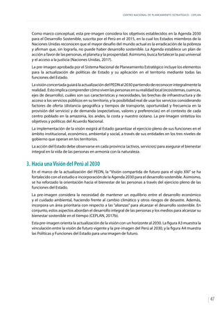 CENTRO NACIONAL DE PLANEAMIENTO ESTRATÉGICO - CEPLAN
47
Como marco conceptual, esta pre-imagen considera los objetivos establecidos en la Agenda 2030
para el Desarrollo Sostenible, suscrita por el Perú en el 2015, en la cual los Estados miembros de la
Naciones Unidas reconocen que el mayor desafío del mundo actual es la erradicación de la pobreza
y afirman que, sin lograrla, no puede haber desarrollo sostenible. La Agenda establece un plan de
acción a favor de las personas, el planeta y la prosperidad. Asimismo, busca fortalecer la paz universal
y el acceso a la justicia (Naciones Unidas, 2017).
La pre-imagen aprobada por el Sistema Nacional de Planeamiento Estratégico incluye los elementos
para la actualización de políticas de Estado y su aplicación en el territorio mediante todas las
funciones del Estado.
LavisiónconcertadaguiarálaactualizacióndelPEDNal2030partiendodereconocerintegralmentela
realidad. Estoimplicacomprendercómovivenlaspersonasensurealidadlocal(ecosistemas,cuencas,
ejes de desarrollo), cuáles son sus características y necesidades, las brechas de infraestructura y de
acceso a los servicios públicos en su territorio, y la posibilidad real de usar los servicios considerando
factores de oferta (distancia geográfica y tiempos de transporte, oportunidad y frecuencia en la
provisión del servicio) y de demanda (expectativas, valores y preferencias) en el contexto de cada
centro poblado en la amazonia, los andes, la costa y nuestro océano. La pre-Imagen sintetiza los
objetivos y políticas del Acuerdo Nacional.
La implementación de la visión exigirá al Estado garantizar el ejercicio pleno de sus funciones en el
ámbito institucional, económico, ambiental y social, a través de sus entidades en los tres niveles de
gobierno que operan en los territorios.
La acción del Estado debe observarse en cada provincia (activos, servicios) para asegurar el bienestar
integral en la vida de las personas en armonía con la naturaleza.
3.	Hacia unaVisión del Perú al 2030
En el marco de la actualización del PEDN, la “Visión compartida de futuro para el siglo XXI” se ha
fortalecido con el estudio e incorporación de la Agenda 2030 para el desarrollo sostenible. Asimismo,
se ha reforzado la orientación hacia el bienestar de las personas a través del ejercicio pleno de las
funciones del Estado.
La pre-imagen considera la necesidad de mantener un equilibrio entre el desarrollo económico
y el cuidado ambiental, haciendo frente al cambio climático y otros riesgos de desastre. Además,
incorpora un área prioritaria con respecto a las “alianzas” para alcanzar el desarrollo sostenible. En
conjunto, estos aspectos abordan el desarrollo integral de las personas y los medios para alcanzar su
bienestar sostenible en el tiempo (CEPLAN, 2017b).
Esta pre-imagen orienta la actualización de la visión con un horizonte al 2030. La figura A3 muestra la
vinculación entre la visión de futuro vigente y la pre-imagen del Perú al 2030, y la figura A4 muestra
las Políticas y Funciones del Estado para una imagen de futuro.
 