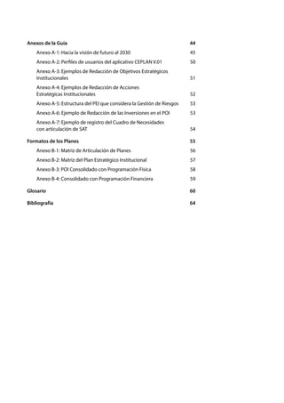GUÍA PARA EL PLANEAMIENTO INSTITUCIONAL
8
Anexos de la Guía	 44
Anexo A-1: Hacia la visión de futuro al 2030	 45
Anexo A-2: Perfiles de usuarios del aplicativo CEPLAN V.01	 50
Anexo A-3: Ejemplos de Redacción de Objetivos Estratégicos
Institucionales	51
Anexo A-4: Ejemplos de Redacción de Acciones
Estratégicas Institucionales	 52
Anexo A-5: Estructura del PEI que considera la Gestión de Riesgos	 53
Anexo A-6: Ejemplo de Redacción de las Inversiones en el POI	 53
Anexo A-7: Ejemplo de registro del Cuadro de Necesidades
con articulación de SAT	 54
Formatos de los Planes	 55
Anexo B-1: Matriz de Articulación de Planes	 56
Anexo B-2: Matriz del Plan Estratégico Institucional	 57
Anexo B-3: POI Consolidado con Programación Física	 58
Anexo B-4: Consolidado con Programación Financiera	 59
Glosario	60
Bibliografía	64
 