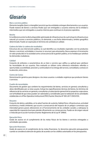 GUÍA PARA EL PLANEAMIENTO INSTITUCIONAL
60
Glosario
Bien o servicio público
Elemento tangible (bien) o intangible (servicio) que las entidades entregan directamente a sus usuarios.
Puede tratarse de bienes o servicios finales que son entregados a usuarios externos de la entidad o
intermedios que son entregados a usuarios internos para continuar en el proceso operativo.
Brecha
Es la diferencia entre la oferta disponible optimizada de infraestructura (la cual incluye la infraestructura
natural) y/o acceso a servicios públicos y la demanda, a una fecha determinada y ámbito geográfico
determinado. Puede ser expresada en términos de cantidad y/o calidad.
Cadena de Valor (o cadena de resultados)
Estructura de una intervención pública, la cual identifica sus resultados esperados con los productos
(bienes o servicios), actividades e insumos (o recursos) para alcanzarlos. Busca expresar el incremento
en valor producido en la sociedad como consecuencia de la gestión pública, en la medida que satisface
las demandas ciudadanas.
Calidad
Conjunto de atributos o características de un bien o servicio que califica su aptitud para satisfacer
las necesidades de sus usuarios. Para evaluarla se utilizan como referencia estándares referidos a
oportunidad, accesibilidad, precisión y continuidad en la entrega del servicio, comodidad y cortesía en
la atención, entre otros.
Centro de Costos
Denominación genérica para designar a las áreas usuarias o unidades orgánicas que producen bienes
o servicios.
Cuadro de necesidades
Documento de gestión que contiene los requerimientos de bienes, servicios en general, consultorías y
obras identificados por un área usuaria. Incluye las especificaciones técnicas de bienes, los términos de
referencia de los servicios en general y consultorías y la descripción general de los proyectos a ejecutarse,
con la finalidad de que estos puedan ser valorizados y considerados para la realización de las actividades
establecidas en el Plan Operativo Institucional (POI) (Fuente: Directiva N° 005-2017-OSCE/CD).
Desastre
Conjunto de daños y pérdidas, en la salud, fuentes de sustento, hábitat físico, infraestructura, actividad
económica y medio ambiente, que ocurre a consecuencia del impacto de un peligro o amenaza cuya
intensidad genera graves alteraciones en el funcionamiento de las unidades sociales y sobrepasa la
capacidad de respuesta local para atender eficazmente sus consecuencias. Puede ser de origen natural
o inducido por la acción humana (Fuente: Reglamento de la Ley N° 29964).
Ejecución física
Grado de avance en el cumplimiento de las metas físicas de los bienes o servicios entregados o
actividades ejecutadas.
Ejecución financiera
Grado de avance en el cumplimiento de las metas financieras. Se denomina ejecución presupuestaria
cuando se considera la atención de gastos de acuerdo con los créditos autorizados en los presupuestos.
 