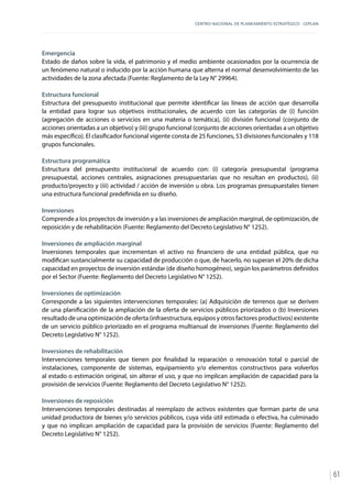 CENTRO NACIONAL DE PLANEAMIENTO ESTRATÉGICO - CEPLAN
61
Emergencia
Estado de daños sobre la vida, el patrimonio y el medio ambiente ocasionados por la ocurrencia de
un fenómeno natural o inducido por la acción humana que alterna el normal desenvolvimiento de las
actividades de la zona afectada (Fuente: Reglamento de la Ley N° 29964).
Estructura funcional
Estructura del presupuesto institucional que permite identificar las líneas de acción que desarrolla
la entidad para lograr sus objetivos institucionales, de acuerdo con las categorías de (i) función
(agregación de acciones o servicios en una materia o temática), (ii) división funcional (conjunto de
acciones orientadas a un objetivo) y (iii) grupo funcional (conjunto de acciones orientadas a un objetivo
más específico). El clasificador funcional vigente consta de 25 funciones, 53 divisiones funcionales y 118
grupos funcionales.
Estructura programática
Estructura del presupuesto institucional de acuerdo con: (i) categoría presupuestal (programa
presupuestal, acciones centrales, asignaciones presupuestarias que no resultan en productos), (ii)
producto/proyecto y (iii) actividad / acción de inversión u obra. Los programas presupuestales tienen
una estructura funcional predefinida en su diseño.
Inversiones
Comprende a los proyectos de inversión y a las inversiones de ampliación marginal, de optimización, de
reposición y de rehabilitación (Fuente: Reglamento del Decreto Legislativo N° 1252).
Inversiones de ampliación marginal
Inversiones temporales que incrementan el activo no financiero de una entidad pública, que no
modifican sustancialmente su capacidad de producción o que, de hacerlo, no superan el 20% de dicha
capacidad en proyectos de inversión estándar (de diseño homogéneo), según los parámetros definidos
por el Sector (Fuente: Reglamento del Decreto Legislativo N° 1252).
Inversiones de optimización
Corresponde a las siguientes intervenciones temporales: (a) Adquisición de terrenos que se deriven
de una planificación de la ampliación de la oferta de servicios públicos priorizados o (b) Inversiones
resultado de una optimización de oferta (infraestructura, equipos y otros factores productivos) existente
de un servicio público priorizado en el programa multianual de inversiones (Fuente: Reglamento del
Decreto Legislativo N° 1252).
Inversiones de rehabilitación
Intervenciones temporales que tienen por finalidad la reparación o renovación total o parcial de
instalaciones, componente de sistemas, equipamiento y/o elementos constructivos para volverlos
al estado o estimación original, sin alterar el uso, y que no implican ampliación de capacidad para la
provisión de servicios (Fuente: Reglamento del Decreto Legislativo N° 1252).
Inversiones de reposición
Intervenciones temporales destinadas al reemplazo de activos existentes que forman parte de una
unidad productora de bienes y/o servicios públicos, cuya vida útil estimada o efectiva, ha culminado
y que no implican ampliación de capacidad para la provisión de servicios (Fuente: Reglamento del
Decreto Legislativo N° 1252).
 