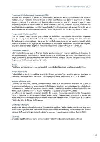 CENTRO NACIONAL DE PLANEAMIENTO ESTRATÉGICO - CEPLAN
63
Programación Multianual de Inversiones (PMI)
Proceso para programar la cartera de inversiones a financiarse total o parcialmente con recursos
públicos, en un horizonte mínimo de tres (3) años, identificada para lograr el alcance de las metas
de producto específicas e indicadores de resultado, asociados a la inversión. Se realiza a partir de un
diagnóstico de la situación de las brechas de infraestructura o acceso a servicios públicos, las cuales son
identificadas y priorizadas, en consistencia con los objetivos institucionales y las proyecciones del Marco
Macroeconómico Multianual (MMM) vigente (Fuente: Reglamento del Decreto Legislativo N° 1252).
Programación Multianual (PMA)
Fase del proceso presupuestario que contiene las prioridades de gasto que las entidades proponen
ejecutar en un periodo de tres (3) años. Busca establecer un escenario previsible para el financiamiento
de las intervenciones públicas a cargo de las entidades, considerando las proyecciones del MMM,
orientadas al logro de sus objetivos, en armonía con las prioridades de gobierno, los planes estratégicos,
los planes de desarrollo y los planes institucionales (Fuente: Directiva N° 001-2017-EF/50.01).
Proyecto de inversión
Intervención temporal que se financia, total o parcialmente, con recursos públicos, destinadas a la
formación de capital físico, humano, natural, institucional o intelectual que tenga como propósito crear,
ampliar, mejorar o recuperar la capacidad de producción de bienes o servicios a la población (Fuente:
Reglamento del Decreto Legislativo N° 1252).
Riesgo
Posibilidad que ocurra un evento que afecte la capacidad de la entidad para lograr sus objetivos.
Riesgo de desastre
Probabilidad de que la población y sus medios de vida sufran daños y pérdidas a consecuencia de su
condición de vulnerabilidad y el impacto de un peligro (Fuente: Reglamento de la Ley N° 29964).
Sistema Administrativo
Conjunto de principios, normas, procedimientos, técnicas e instrumentos mediante los cuales se
organizan las actividades de la Administración Pública que requieren ser realizadas por las entidades de
los Poderes del Estado, los Organismos Constitucionales y los niveles de Gobierno. Regulan la utilización
de los recursos, promoviendo la eficacia y eficiencia en su uso (Fuente: Ley N° 29158).
Se refieren a las siguientes materias: Gestión de Recursos Humanos, Abastecimiento, Presupuesto
Público, Tesorería, Endeudamiento Público, Contabilidad, Programación Multianual y Gestión de
Inversiones, Planeamiento Estratégico, Defensa Judicial del Estado, Control, Modernización de la Gestión
Pública, Gestión del Riesgo de Desastres.
Unidad Ejecutora (UE)
Niveldedesconcentraciónadministrativadeunaentidadpública.Conducelaejecucióndelasoperaciones
orientadas a la gestión de los fondos que administra, conforme a las normas y procedimientos del Sistema
Nacional de Tesorería. Responsable directa de los ingresos y egresos que administran (Fuente: MEF).
Usuarios
Grupo de la población que recibe los bienes o servicios ofrecidos por las entidades públicas.
 