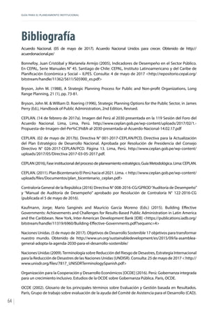GUÍA PARA EL PLANEAMIENTO INSTITUCIONAL
64
Bibliografía
Acuerdo Nacional. (05 de mayo de 2017). Acuerdo Nacional Unidos para crecer. Obtenido de http://
acuerdonacional.pe/
Bonnefoy, Juan Cristóbal y Marianela Armijo (2005), Indicadores de Desempeño en el Sector Público.
En CEPAL, Serie Manuales N° 45. Santiago de Chile: CEPAL, Instituto Latinoamericano y del Caribe de
Planificación Económica y Social – ILPES. Consulta: 4 de mayo de 2017 <http://repositorio.cepal.org/
bitstream/handle/11362/5611/S05900_es.pdf>
Bryson, John M. (1988), A Strategic Planning Process for Public and Non-profit Organizations, Long
Range Planning, 21 (1), pp. 73-81.
Bryson, John M. & William D. Roering (1996), Strategic Planning Options for the Public Sector, in James
Perry (Ed.), Handbook of Public Administration, 2nd Edition, Revised.
CEPLAN. (14 de febrero de 2017a). Imagen del Perú al 2030 presentada en la 119 Sesión del Foro del
Acuerdo Nacional. Lima, Lima, Perú. http://www.ceplan.gob.pe/wp-content/uploads/2017/02/1.-
Propuesta-de-Imagen-del-Per%C3%BA-al-2030-presentada-al-Acuerdo-Nacional-14.02.17.pdf
CEPLAN. (02 de mayo de 2017b). Directiva N° 001-2017-CEPLAN/PCD, Directiva para la Actualización
del Plan Estratégico de Desarrollo Nacional. Aprobada por Resolución de Presidencia del Consejo
Directivo N° 026-2017-CEPLAN/PCD. Página 13. Lima, Perú. http://www.ceplan.gob.pe/wp-content/
uploads/2017/05/Directiva-2017-03-05-2017.pdf.
CEPLAN (2016), Fase institucional del proceso de planeamiento estratégico, Guía Metodológica. Lima: CEPLAN.
CEPLAN. (2011). Plan Bicentenario El Perú hacia el 2021. Lima. < http://www.ceplan.gob.pe/wp-content/
uploads/files/Documentos/plan_bicentenario_ceplan.pdf>
Contraloría General de la República (2016) Directiva N° 008-2016-CG/GPROD“Auditoría de Desempeño”
y “Manual de Auditoría de Desempeño” aprobado por Resolución de Contraloría N° 122-2016-CG
(publicada el 5 de mayo de 2016).
Kaufmann, Jorge; Mario Sanginés and Mauricio García Moreno (Eds.) (2015). Building Effective
Governments: Achievements and Challenges for Results-Based Public Administration in Latin America
and the Caribbean. New York, Inter-American Development Bank [IDB] <https://publications.iadb.org/
bitstream/handle/11319/6960/Building-Effective-Governments.pdf?sequenc=4>
Naciones Unidas. (5 de mayo de 2017). Objetivos de Desarrollo Sostenible 17 objetivos para transformar
nuestro mundo. Obtenido de http://www.un.org/sustainabledevelopment/es/2015/09/la-asamblea-
general-adopta-la-agenda-2030-para-el-desarrollo-sostenible/
Naciones Unidas (2009).Terminología sobre Reducción del Riesgo de Desastres, Estrategia Internacional
para la Reducción de Desastres de las Naciones Unidas (UNDISR). Consulta: 25 de mayo de 2017 < http://
www.unisdr.org/files/7817_UNISDRTerminologySpanish.pdf>
Organización para la Cooperación y Desarrollo Económicos [OCDE] (2016). Perú: Gobernanza integrada
para un crecimiento inclusivo. Estudios de la OCDE sobre Gobernanza Pública. Paris, OCDE.
OCDE (2002). Glosario de los principales términos sobre Evaluación y Gestión basada en Resultados.
París, Grupo de trabajo sobre evaluación de la ayuda del Comité de Asistencia para el Desarrollo (CAD).
 