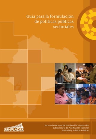 Guía para la formulación
    de políticas públicas
               sectoriales




          Secretaría Nacional de Planiﬁcación y Desarrollo
                   Subsecretaría de Planiﬁcación Nacional
                            Territorial y Políticas Públicas
 