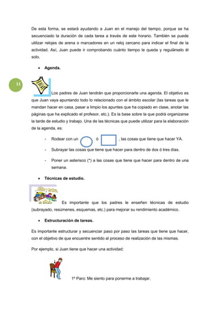 11
De esta forma, se estará ayudando a Juan en el manejo del tiempo, porque se ha
secuenciado la duración de cada tarea a través de este horario. También se puede
utilizar relojes de arena o marcadores en un reloj cercano para indicar el final de la
actividad. Así, Juan puede ir comprobando cuánto tiempo le queda y regulárselo él
solo.
 Agenda.
Los padres de Juan tendrán que proporcionarle una agenda. El objetivo es
que Juan vaya apuntando todo lo relacionado con el ámbito escolar (las tareas que le
mandan hacer en casa, pasar a limpio los apuntes que ha copiado en clase, anotar las
páginas que ha explicado el profesor, etc.). Es la base sobre la que podrá organizarse
la tarde de estudio y trabajo. Una de las técnicas que puede utilizar para la elaboración
de la agenda, es:
- Rodear con un ó , las cosas que tiene que hacer YA.
- Subrayar las cosas que tiene que hacer para dentro de dos ó tres días.
- Poner un asterisco (*) a las cosas que tiene que hacer para dentro de una
semana.
 Técnicas de estudio.
Es importante que los padres le enseñen técnicas de estudio
(subrayado, resúmenes, esquemas, etc.) para mejorar su rendimiento académico.
 Estructuración de tareas.
Es importante estructurar y secuenciar paso por paso las tareas que tiene que hacer,
con el objetivo de que encuentre sentido al proceso de realización de las mismas.
Por ejemplo, si Juan tiene que hacer una actividad:
1º Paro: Me siento para ponerme a trabajar.
 