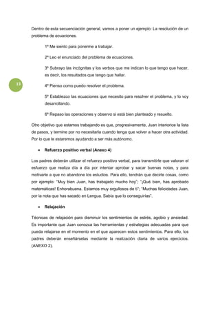 13
Dentro de esta secuenciación general, vamos a poner un ejemplo: La resolución de un
problema de ecuaciones.
1º Me siento para ponerme a trabajar.
2º Leo el enunciado del problema de ecuaciones.
3º Subrayo las incógnitas y los verbos que me indican lo que tengo que hacer,
es decir, los resultados que tengo que hallar.
4º Pienso como puedo resolver el problema.
5º Establezco las ecuaciones que necesito para resolver el problema, y lo voy
desarrollando.
6º Repaso las operaciones y observo si está bien planteado y resuelto.
Otro objetivo que estamos trabajando es que, progresivamente, Juan interiorice la lista
de pasos, y termine por no necesitarla cuando tenga que volver a hacer otra actividad.
Por lo que le estaremos ayudando a ser más autónomo.
 Refuerzo positivo verbal (Anexo 4)
Los padres deberán utilizar el refuerzo positivo verbal, para transmitirle que valoran el
esfuerzo que realiza día a día por intentar aprobar y sacar buenas notas, y para
motivarle a que no abandone los estudios. Para ello, tendrán que decirle cosas, como
por ejemplo: “Muy bien Juan, has trabajado mucho hoy”; “¡Qué bien, has aprobado
matemáticas! Enhorabuena. Estamos muy orgullosos de ti”; “Muchas felicidades Juan,
por la nota que has sacado en Lengua. Sabía que lo conseguirías”.
 Relajación
Técnicas de relajación para disminuir los sentimientos de estrés, agobio y ansiedad.
Es importante que Juan conozca las herramientas y estrategias adecuadas para que
pueda relajarse en el momento en el que aparecen estos sentimientos. Para ello, los
padres deberán enseñárselas mediante la realización diaria de varios ejercicios.
(ANEXO 2).
 