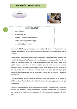 14
Laura, tiene 16 años, y es una adolescente que tiene Síndrome de Asperger. Es una
persona hiperselectiva con la comida, ya que rechaza muchos de los alimentos que se
le ofrecen.
Laura rechaza por completo probar nuevos alimentos. Se niega a ingerir aquellos que
no estén dentro de su “lista” de alimentos familiares o conocidos para ella. Cuando sus
padres le preparan comida con ingredientes desconocidos, se pone a llorar y se
agobia mucho. Laura tiene la misma reacción cuando tiene que comer aquellos
alimentos que no le gustan. Sus padres no saben cómo actuar ante esta situación, y
por ello, creen que es necesario poner en marcha una serie de estrategias para
favorecer la ingesta de todo tipo de alimentos y mejorar así, su correcta y saludable
alimentación.
Odia la textura de la mayoría de las verduras, como por ejemplo; de la acelga, la
coliflor, la alcachofa, el brócoli, entre otras. Por este motivo, se niega a comer este tipo
de alimentos.
Además, no tolera aquellos alimentos de colores verdes ni oscuros. Prefiere la comida
de color rojo, amarillo y naranja. Por ejemplo, cuando el postre que le toca comer es
una manzana, no puede comer una que sea de color verde sino una que sea de color
rojo.
CASO 3:
MOTIVACIÓN PARA LA COMIDA
DATOS DEL CASO
- Laura, 16 años.
- Hiperselectividad
- Rechazo a probar nuevos alimentos
- Gustos por series y comic mangas.
- Le encanta dibujar y pintar.
 