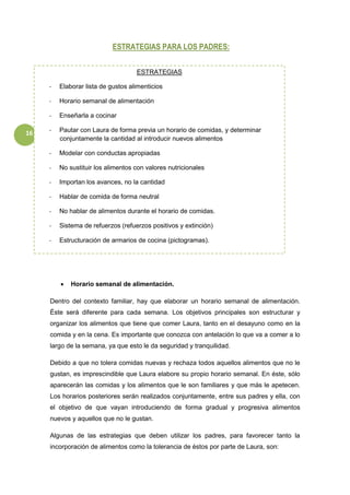 16
ESTRATEGIAS PARA LOS PADRES:
 Horario semanal de alimentación.
Dentro del contexto familiar, hay que elaborar un horario semanal de alimentación.
Éste será diferente para cada semana. Los objetivos principales son estructurar y
organizar los alimentos que tiene que comer Laura, tanto en el desayuno como en la
comida y en la cena. Es importante que conozca con antelación lo que va a comer a lo
largo de la semana, ya que esto le da seguridad y tranquilidad.
Debido a que no tolera comidas nuevas y rechaza todos aquellos alimentos que no le
gustan, es imprescindible que Laura elabore su propio horario semanal. En éste, sólo
aparecerán las comidas y los alimentos que le son familiares y que más le apetecen.
Los horarios posteriores serán realizados conjuntamente, entre sus padres y ella, con
el objetivo de que vayan introduciendo de forma gradual y progresiva alimentos
nuevos y aquellos que no le gustan.
Algunas de las estrategias que deben utilizar los padres, para favorecer tanto la
incorporación de alimentos como la tolerancia de éstos por parte de Laura, son:
ESTRATEGIAS
- Elaborar lista de gustos alimenticios
- Horario semanal de alimentación
- Enseñarla a cocinar
- Pautar con Laura de forma previa un horario de comidas, y determinar
conjuntamente la cantidad al introducir nuevos alimentos
- Modelar con conductas apropiadas
- No sustituir los alimentos con valores nutricionales
- Importan los avances, no la cantidad
- Hablar de comida de forma neutral
- No hablar de alimentos durante el horario de comidas.
- Sistema de refuerzos (refuerzos positivos y extinción)
- Estructuración de armarios de cocina (pictogramas).
 
