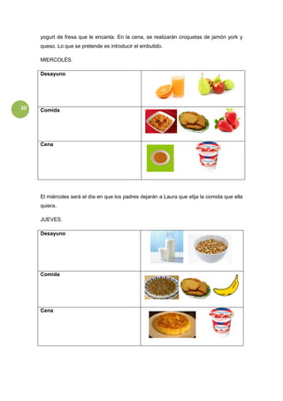 20
yogurt de fresa que le encanta. En la cena, se realizarán croquetas de jamón york y
queso. Lo que se pretende es introducir el embutido.
MIERCOLÉS.
Desayuno
Comida
Cena
El miércoles será el día en que los padres dejarán a Laura que elija la comida que ella
quiera.
JUEVES.
Desayuno
Comida
Cena
 