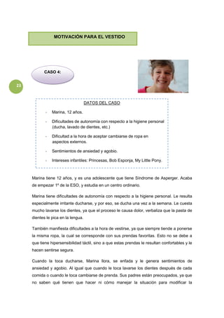 23
Marina tiene 12 años, y es una adolescente que tiene Síndrome de Asperger. Acaba
de empezar 1º de la ESO, y estudia en un centro ordinario.
Marina tiene dificultades de autonomía con respecto a la higiene personal. Le resulta
especialmente irritante ducharse, y por eso, se ducha una vez a la semana. Le cuesta
mucho lavarse los dientes, ya que el proceso le causa dolor, verbaliza que la pasta de
dientes le pica en la lengua.
También manifiesta dificultades a la hora de vestirse, ya que siempre tiende a ponerse
la misma ropa, la cual se corresponde con sus prendas favoritas. Esto no se debe a
que tiene hipersensibilidad táctil, sino a que estas prendas le resultan confortables y le
hacen sentirse segura.
Cuando la toca ducharse, Marina llora, se enfada y le genera sentimientos de
ansiedad y agobio. Al igual que cuando le toca lavarse los dientes después de cada
comida o cuando le toca cambiarse de prenda. Sus padres están preocupados, ya que
no saben qué tienen que hacer ni cómo manejar la situación para modificar la
CASO 4:
MOTIVACIÓN PARA EL VESTIDO
DATOS DEL CASO
- Marina, 12 años.
- Dificultades de autonomía con respecto a la higiene personal
(ducha, lavado de dientes, etc.)
- Dificultad a la hora de aceptar cambiarse de ropa en
aspectos externos.
- Sentimientos de ansiedad y agobio.
- Intereses infantiles: Princesas, Bob Esponja, My Little Pony.
 