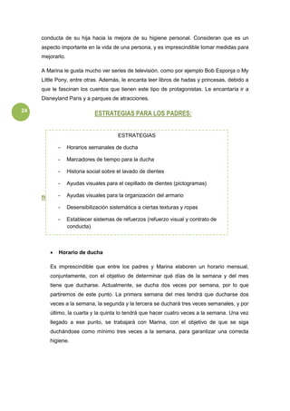 24
conducta de su hija hacia la mejora de su higiene personal. Consideran que es un
aspecto importante en la vida de una persona, y es imprescindible tomar medidas para
mejorarlo.
A Marina le gusta mucho ver series de televisión, como por ejemplo Bob Esponja o My
Little Pony, entre otras. Además, le encanta leer libros de hadas y princesas, debido a
que le fascinan los cuentos que tienen este tipo de protagonistas. Le encantaría ir a
Disneyland Paris y a parques de atracciones.
ESTRATEGIAS PARA LOS PADRES:
ndj
 Horario de ducha
Es imprescindible que entre los padres y Marina elaboren un horario mensual,
conjuntamente, con el objetivo de determinar qué días de la semana y del mes
tiene que ducharse. Actualmente, se ducha dos veces por semana, por lo que
partiremos de este punto. La primera semana del mes tendrá que ducharse dos
veces a la semana, la segunda y la tercera se duchará tres veces semanales, y por
último, la cuarta y la quinta lo tendrá que hacer cuatro veces a la semana. Una vez
llegado a ese punto, se trabajará con Marina, con el objetivo de que se siga
duchándose como mínimo tres veces a la semana, para garantizar una correcta
higiene.
ESTRATEGIAS
- Horarios semanales de ducha
- Marcadores de tiempo para la ducha
- Historia social sobre el lavado de dientes
- Ayudas visuales para el cepillado de dientes (pictogramas)
- Ayudas visuales para la organización del armario
- Desensibilización sistemática a ciertas texturas y ropas
- Establecer sistemas de refuerzos (refuerzo visual y contrato de
conducta)
-
-
-
-
 
