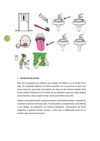 28
 Cambiarse de prenda
Otro de los aspectos que tenemos que trabajar con Marina, es el cambio de la
ropa. Es importante elaborar un horario semanal, con la ropa que se tiene que
poner cada día, para evitar que siempre se vista con las mismas prendas. Éste
horario deberá colocarse en el armario de su habitación para que cada mañana
que se levante y vaya a coger la ropa, vea lo que se tiene que poner.
Debido a que Marina tiende a ponerse siempre sus prendas favoritas, se partirá de
un horario semanal normal para ella. A continuación y conjuntamente, entre Marina
y sus padres, se elaborarán los horarios posteriores, introduciendo de forma
progresiva y gradual prendas nuevas u otras que la adolescente tiene en su
armario, pero que nunca se pone.
 