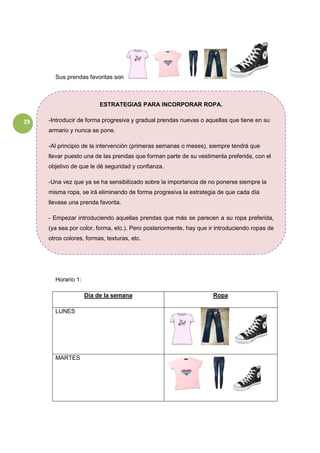 29
Sus prendas favoritas son
Horario 1:
Día de la semana Ropa
LUNES
MARTES
ESTRATEGIAS PARA INCORPORAR ROPA.
-Introducir de forma progresiva y gradual prendas nuevas o aquellas que tiene en su
armario y nunca se pone.
-Al principio de la intervención (primeras semanas o meses), siempre tendrá que
llevar puesto una de las prendas que forman parte de su vestimenta preferida, con el
objetivo de que le dé seguridad y confianza.
-Una vez que ya se ha sensibilizado sobre la importancia de no ponerse siempre la
misma ropa, se irá eliminando de forma progresiva la estrategia de que cada día
llevase una prenda favorita.
- Empezar introduciendo aquellas prendas que más se parecen a su ropa preferida,
(ya sea por color, forma, etc.). Pero posteriormente, hay que ir introduciendo ropas de
otros colores, formas, texturas, etc.
 