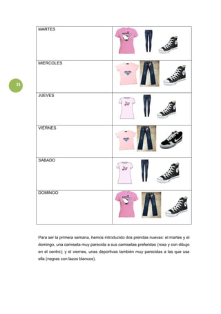 31
MARTES
MIERCOLES
JUEVES
VIERNES
SABADO
DOMINGO
Para ser la primera semana, hemos introducido dos prendas nuevas: el martes y el
domingo, una camiseta muy parecida a sus camisetas preferidas (rosa y con dibujo
en el centro); y el viernes, unas deportivas también muy parecidas a las que usa
ella (negras con lazos blancos).
 