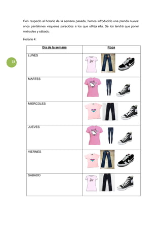 33
Con respecto al horario de la semana pasada, hemos introducido una prenda nueva:
unos pantalones vaqueros parecidos a los que utiliza ella. Se los tendrá que poner
miércoles y sábado.
Horario 4:
Día de la semana Ropa
LUNES
MARTES
MIERCOLES
JUEVES
VIERNES
SABADO
 