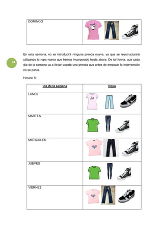 34
DOMINGO
En esta semana, no se introducirá ninguna prenda nueva, ya que se reestructurará
utilizando la ropa nueva que hemos incorporado hasta ahora. De tal forma, que cada
día de la semana va a llevar puesto una prenda que antes de empezar la intervención
no se ponía.
Horario 5:
Día de la semana Ropa
LUNES
MARTES
MIERCOLES
JUEVES
VIERNES
 