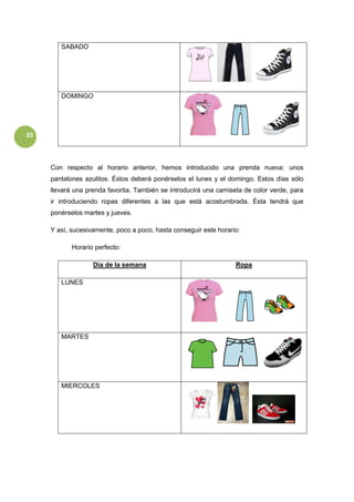 35
SABADO
DOMINGO
Con respecto al horario anterior, hemos introducido una prenda nueva: unos
pantalones azulitos. Éstos deberá ponérselos el lunes y el domingo. Estos días sólo
llevará una prenda favorita. También se introducirá una camiseta de color verde, para
ir introduciendo ropas diferentes a las que está acostumbrada. Ésta tendrá que
ponérselos martes y jueves.
Y así, sucesivamente, poco a poco, hasta conseguir este horario:
Horario perfecto:
Día de la semana Ropa
LUNES
MARTES
MIERCOLES
 