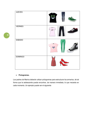 36
JUEVES
VIERNES
SABADO
DOMINGO
 Pictogramas.
Los padres de Marina deberán utilizar pictogramas para estructurar los armarios, de tal
forma que la adolescente pueda encontrar, de manera inmediata, lo que necesita en
cada momento. Un ejemplo puede ser el siguiente:
 