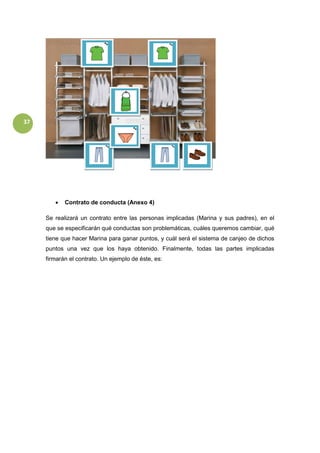 37
 Contrato de conducta (Anexo 4)
Se realizará un contrato entre las personas implicadas (Marina y sus padres), en el
que se especificarán qué conductas son problemáticas, cuáles queremos cambiar, qué
tiene que hacer Marina para ganar puntos, y cuál será el sistema de canjeo de dichos
puntos una vez que los haya obtenido. Finalmente, todas las partes implicadas
firmarán el contrato. Un ejemplo de éste, es:
 