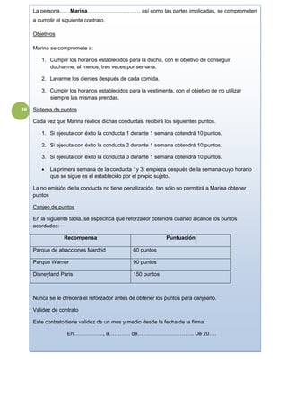 38
La persona……Marina………………………… así como las partes implicadas, se comprometen
a cumplir el siguiente contrato.
Objetivos
Marina se compromete a:
1. Cumplir los horarios establecidos para la ducha, con el objetivo de conseguir
ducharme, al menos, tres veces por semana.
2. Lavarme los dientes después de cada comida.
3. Cumplir los horarios establecidos para la vestimenta, con el objetivo de no utilizar
siempre las mismas prendas.
Sistema de puntos
Cada vez que Marina realice dichas conductas, recibirá los siguientes puntos.
1. Si ejecuta con éxito la conducta 1 durante 1 semana obtendrá 10 puntos.
2. Si ejecuta con éxito la conducta 2 durante 1 semana obtendrá 10 puntos.
3. Si ejecuta con éxito la conducta 3 durante 1 semana obtendrá 10 puntos.
 La primera semana de la conducta 1y 3, empieza después de la semana cuyo horario
que se sigue es el establecido por el propio sujeto.
La no emisión de la conducta no tiene penalización, tan sólo no permitirá a Marina obtener
puntos
Canjeo de puntos
En la siguiente tabla, se especifica qué reforzador obtendrá cuando alcance los puntos
acordados:
Recompensa Puntuación
Parque de atracciones Mardrid 60 puntos
Parque Warner 90 puntos
Disneyland Paris 150 puntos
Nunca se le ofrecerá el reforzador antes de obtener los puntos para canjearlo.
Validez de contrato
Este contrato tiene validez de un mes y medio desde la fecha de la firma.
En…………….., a………… de………………………….. De 20….
 