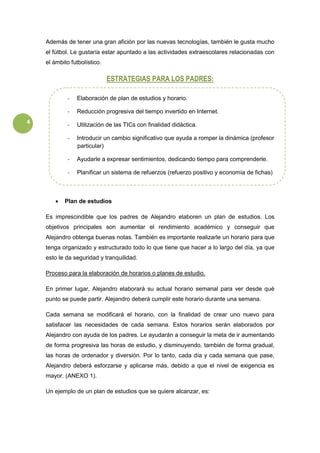 4
Además de tener una gran afición por las nuevas tecnologías, también le gusta mucho
el fútbol. Le gustaría estar apuntado a las actividades extraescolares relacionadas con
el ámbito futbolístico.
ESTRATEGIAS PARA LOS PADRES:
 Plan de estudios
Es imprescindible que los padres de Alejandro elaboren un plan de estudios. Los
objetivos principales son aumentar el rendimiento académico y conseguir que
Alejandro obtenga buenas notas. También es importante realizarle un horario para que
tenga organizado y estructurado todo lo que tiene que hacer a lo largo del día, ya que
esto le da seguridad y tranquilidad.
Proceso para la elaboración de horarios o planes de estudio.
En primer lugar, Alejandro elaborará su actual horario semanal para ver desde qué
punto se puede partir. Alejandro deberá cumplir este horario durante una semana.
Cada semana se modificará el horario, con la finalidad de crear uno nuevo para
satisfacer las necesidades de cada semana. Estos horarios serán elaborados por
Alejandro con ayuda de los padres. Le ayudarán a conseguir la meta de ir aumentando
de forma progresiva las horas de estudio, y disminuyendo, también de forma gradual,
las horas de ordenador y diversión. Por lo tanto, cada día y cada semana que pase,
Alejandro deberá esforzarse y aplicarse más, debido a que el nivel de exigencia es
mayor. (ANEXO 1).
Un ejemplo de un plan de estudios que se quiere alcanzar, es:
- Elaboración de plan de estudios y horario.
- Reducción progresiva del tiempo invertido en Internet.
- Utilización de las TICs con finalidad didáctica.
- Introducir un cambio significativo que ayuda a romper la dinámica (profesor
particular)
- Ayudarle a expresar sentimientos, dedicando tiempo para comprenderle.
- Planificar un sistema de refuerzos (refuerzo positivo y economía de fichas)
 
