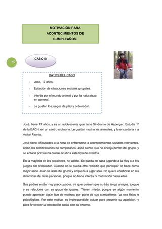 40
José, tiene 17 años, y es un adolescente que tiene Síndrome de Asperger. Estudia 1º
de la BACH, en un centro ordinario. Le gustan mucho los animales, y le encantaría ir a
visitar Faunia.
José tiene dificultades a la hora de enfrentarse a acontecimientos sociales relevantes,
como las celebraciones de cumpleaños. José siente que no encaja dentro del grupo, y
se enfada porque no quiere acudir a este tipo de eventos.
En la mayoría de las ocasiones, no asiste. Se queda en casa jugando a la play o a los
juegos del ordenador. Cuando no le queda otro remedio que participar, lo hace como
mejor sabe. Juan se aísla del grupo y empieza a jugar sólo. No quiere colaborar en las
dinámicas de otras personas, porque no tiene interés ni motivación hacia ellas.
Sus padres están muy preocupados, ya que quieren que su hijo tenga amigos, juegue
y se relacione con su grupo de iguales. Tienen miedo, porque en algún momento
puede aparecer algún tipo de maltrato por parte de sus compañeros (ya sea físico o
psicológico). Por este motivo, es imprescindible actuar para prevenir su aparición, y
para favorecer la interacción social con su entorno.
MOTIVACIÓN PARA
ACONTECIMIENTOS DE
CUMPLEAÑOS.
CASO 5:
DATOS DEL CASO
- José, 17 años.
- Evitación de situaciones sociales grupales.
- Interés por el mundo animal y por la naturaleza
en general.
- Le gustan los juegos de play y ordenador.
 