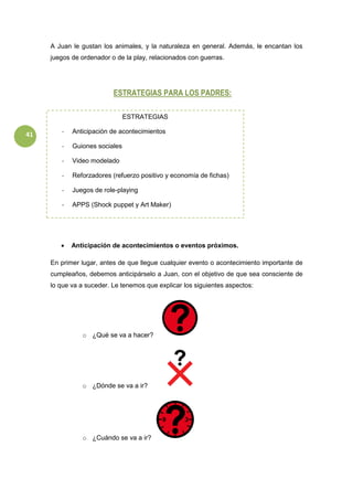 41
A Juan le gustan los animales, y la naturaleza en general. Además, le encantan los
juegos de ordenador o de la play, relacionados con guerras.
ESTRATEGIAS PARA LOS PADRES:
-
 Anticipación de acontecimientos o eventos próximos.
En primer lugar, antes de que llegue cualquier evento o acontecimiento importante de
cumpleaños, debemos anticipárselo a Juan, con el objetivo de que sea consciente de
lo que va a suceder. Le tenemos que explicar los siguientes aspectos:
o ¿Qué se va a hacer?
o ¿Dónde se va a ir?
o ¿Cuándo se va a ir?
ESTRATEGIAS
- Anticipación de acontecimientos
- Guiones sociales
- Video modelado
- Reforzadores (refuerzo positivo y economía de fichas)
- Juegos de role-playing
- APPS (Shock puppet y Art Maker)
 