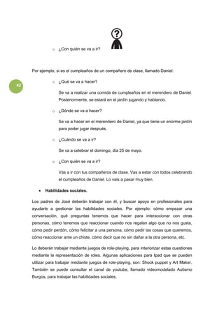 42
o ¿Con quién se va a ir?
Por ejemplo, si es el cumpleaños de un compañero de clase, llamado Daniel:
o ¿Qué se va a hacer?
Se va a realizar una comida de cumpleaños en el merendero de Daniel.
Posteriormente, se estará en el jardín jugando y hablando.
o ¿Dónde se va a hacer?
Se va a hacer en el merendero de Daniel, ya que tiene un enorme jardín
para poder jugar después.
o ¿Cuándo se va a ir?
Se va a celebrar el domingo, día 25 de mayo.
o ¿Con quién se va a ir?
Vas a ir con tus compañeros de clase. Vas a estar con todos celebrando
el cumpleaños de Daniel. Lo vais a pasar muy bien.
 Habilidades sociales.
Los padres de José deberán trabajar con él, y buscar apoyo en profesionales para
ayudarle a gestionar las habilidades sociales. Por ejemplo: cómo empezar una
conversación, qué preguntas tenemos que hacer para interaccionar con otras
personas, cómo tenemos que reaccionar cuando nos regalan algo que no nos gusta,
cómo pedir perdón, cómo felicitar a una persona, cómo pedir las cosas que queremos,
cómo reaccionar ante un chiste, cómo decir que no sin dañar a la otra persona, etc.
Lo deberán trabajar mediante juegos de role-playing, para interiorizar estas cuestiones
mediante la representación de roles. Algunas aplicaciones para Ipad que se pueden
utilizar para trabajar mediante juegos de role-playing, son: Shock puppet y Art Maker.
También se puede consultar el canal de youtube, llamado videomodelado Autismo
Burgos, para trabajar las habilidades sociales.
 