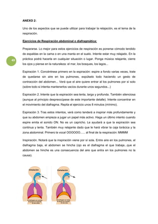 49
ANEXO 2:
Uno de los aspectos que se puede utilizar para trabajar la relajación, es el tema de la
respiración.
Ejercicios de Respiración abdominal o diafragmática:
Prepararse. Lo mejor para estos ejercicios de respiración es ponerse cómodo tendido
de espaldas en la cama o en una manta en el suelo. Intente estar muy relajado. En la
práctica podrá hacerla en cualquier situación o lugar. Ponga música relajante, cierre
los ojos y piense en la naturaleza: el mar, los bosques, los lagos...
Espiración 1. Concéntrese primero en la espiración: espire a fondo varias veces, trate
de quedarse sin aire en los pulmones, expúlselo todo haciendo un gesto de
contracción del abdomen... Verá que el aire quiere entrar al los pulmones por sí solo
(sobre todo si intenta mantenerlos vacíos durante unos segundos...)
Espiración 2. Intente que la espiración sea lenta, larga y profunda. También silenciosa
(aunque al principio despreocúpese de este importante detalle). Intente concentrar en
el movimiento del diafragma. Repita el ejercicio unos 8 minutos (mínimo).
Espiración 3. Tras estos intentos, verá como tenderá a inspirar más profundamente y
que su abdomen empieza a jugar un papel más activo. Haga un último intento cuando
espire emita el sonido ON. No es un capricho. Le ayudará a que la espiración sea
continua y lenta. También muy relajante dado que le hará vibrar la caja torácica y la
zona abdominal. Primero la vocal OOOOOO...... al final de la respiración: MMMM
Inspiración. Notará que la inspiración viene por sí sola. Entre aire en los pulmones, el
diafragma baja, el abdomen se hincha (ojo es el diafragma el que trabaja...que el
abdomen se hinche es una consecuencia del aire que entra en los pulmones no la
causa).
 