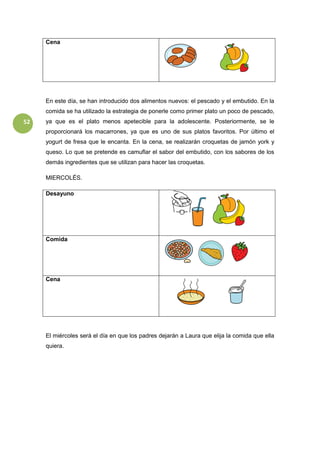 52
Cena
En este día, se han introducido dos alimentos nuevos: el pescado y el embutido. En la
comida se ha utilizado la estrategia de ponerle como primer plato un poco de pescado,
ya que es el plato menos apetecible para la adolescente. Posteriormente, se le
proporcionará los macarrones, ya que es uno de sus platos favoritos. Por último el
yogurt de fresa que le encanta. En la cena, se realizarán croquetas de jamón york y
queso. Lo que se pretende es camuflar el sabor del embutido, con los sabores de los
demás ingredientes que se utilizan para hacer las croquetas.
MIERCOLÉS.
Desayuno
Comida
Cena
El miércoles será el día en que los padres dejarán a Laura que elija la comida que ella
quiera.
 