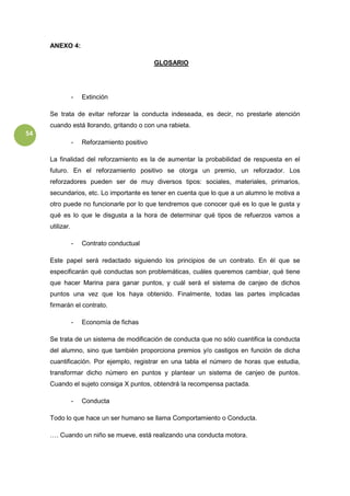 54
ANEXO 4:
GLOSARIO
- Extinción
Se trata de evitar reforzar la conducta indeseada, es decir, no prestarle atención
cuando está llorando, gritando o con una rabieta.
- Reforzamiento positivo
La finalidad del reforzamiento es la de aumentar la probabilidad de respuesta en el
futuro. En el reforzamiento positivo se otorga un premio, un reforzador. Los
reforzadores pueden ser de muy diversos tipos: sociales, materiales, primarios,
secundarios, etc. Lo importante es tener en cuenta que lo que a un alumno le motiva a
otro puede no funcionarle por lo que tendremos que conocer qué es lo que le gusta y
qué es lo que le disgusta a la hora de determinar qué tipos de refuerzos vamos a
utilizar.
- Contrato conductual
Este papel será redactado siguiendo los principios de un contrato. En él que se
especificarán qué conductas son problemáticas, cuáles queremos cambiar, qué tiene
que hacer Marina para ganar puntos, y cuál será el sistema de canjeo de dichos
puntos una vez que los haya obtenido. Finalmente, todas las partes implicadas
firmarán el contrato.
- Economía de fichas
Se trata de un sistema de modificación de conducta que no sólo cuantifica la conducta
del alumno, sino que también proporciona premios y/o castigos en función de dicha
cuantificación. Por ejemplo, registrar en una tabla el número de horas que estudia,
transformar dicho número en puntos y plantear un sistema de canjeo de puntos.
Cuando el sujeto consiga X puntos, obtendrá la recompensa pactada.
- Conducta
Todo lo que hace un ser humano se llama Comportamiento o Conducta.
…. Cuando un niño se mueve, está realizando una conducta motora.
 