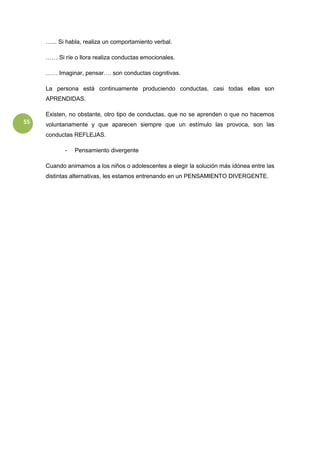 55
…... Si habla, realiza un comportamiento verbal.
…… Si ríe o llora realiza conductas emocionales.
…… Imaginar, pensar…. son conductas cognitivas.
La persona está continuamente produciendo conductas, casi todas ellas son
APRENDIDAS.
Existen, no obstante, otro tipo de conductas, que no se aprenden o que no hacemos
voluntariamente y que aparecen siempre que un estímulo las provoca, son las
conductas REFLEJAS.
- Pensamiento divergente
Cuando animamos a los niños o adolescentes a elegir la solución más idónea entre las
distintas alternativas, les estamos entrenando en un PENSAMIENTO DIVERGENTE.
 