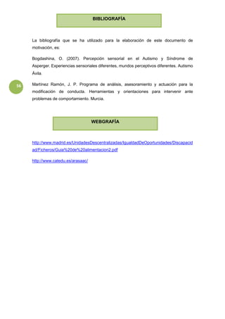 56
La bibliografía que se ha utilizado para la elaboración de este documento de
motivación, es:
Bogdashina, O. (2007). Percepción sensorial en el Autismo y Síndrome de
Asperger. Experiencias sensoriales diferentes, mundos perceptivos diferentes. Autismo
Ávila.
Martínez Ramón, J. P. Programa de análisis, asesoramiento y actuación para la
modificación de conducta. Herramientas y orientaciones para intervenir ante
problemas de comportamiento. Murcia.
http://www.madrid.es/UnidadesDescentralizadas/IgualdadDeOportunidades/Discapacid
ad/Ficheros/Guia%20de%20alimentacion2.pdf
http://www.catedu.es/arasaac/
BIBLIOGRAFÍA
WEBGRAFÍA
 