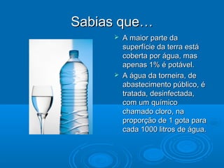 Sabias que…




A maior parte da
superfície da terra está
coberta por água, mas
apenas 1% é potável.
A água da torneira, de
abastecimento público, é
tratada, desinfectada,
com um químico
chamado cloro, na
proporção de 1 gota para
cada 1000 litros de água.

 
