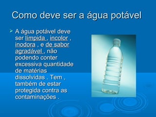 Como deve ser a água potável


A água potável deve
ser límpida , incolor ,
inodora , e de sabor
agradável , não
podendo conter
excessiva quantidade
de matérias
dissolvidas . Tem ,
também de estar
protegida contra as
contaminações .

 