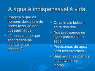 A água é indispensável à vida




Imagina o que os
homens deixariam de
poder fazer se não
tivessem água.
Já pensaste no que
aconteceria às
plantas e aos
animais?







Os animais bebem
água dos rios.
Nós precisamos de
água para matar a
sede
Precisamos de água
para nos lavarmos .
Sem água ,as plantas
acabavam por
morrer.

 