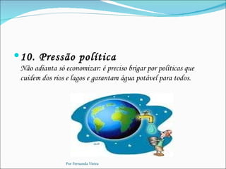  10. Pressão política
 Não adianta só economizar: é preciso brigar por políticas que
 cuidem dos rios e lagos e garantam água potável para todos.




                 Por Fernanda Vieira
 