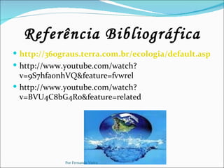 Referência Bibliográfica
 http://360graus.terra.com.br/ecologia/default.asp?did
 http://www.youtube.com/watch?
  v=9S7hfa0nhVQ&feature=fvwrel
 http://www.youtube.com/watch?
  v=BVU4C8bG4Ro&feature=related




             Por Fernanda Vieira
 