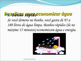 D1. dicas para
DezBanho rápidoeconomizar água

 Se você demora no banho, você gasta de 95 a
 180 litros de água limpa. Banhos rápidos (de no
 máximo 15 minutos) economizam água e energia.




            Por Fernanda Vieira
 