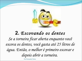 2. Escovando os dentes
  Se a torneira ficar aberta enquanto você
escova os dentes, você gasta até 25 litros de
 água. Então, o melhor é primeiro escovar e
          depois abrir a torneira.
           Por Fernanda Vieira
 