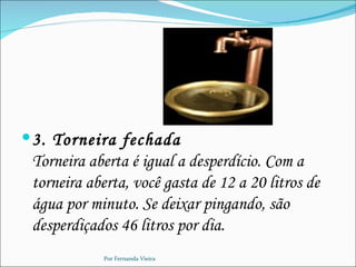  3. Torneira fechada
 Torneira aberta é igual a desperdício. Com a
 torneira aberta, você gasta de 12 a 20 litros de
 água por minuto. Se deixar pingando, são
 desperdiçados 46 litros por dia.
            Por Fernanda Vieira
 