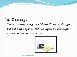 4. Descarga
 Uma descarga chega a utilizar 20 litros de água
 em um único aperto! Então, aperte a descarga
 apenas o tempo necessário.




            Por Fernanda Vieira
 
