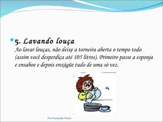 5. Lavando louça
 Ao lavar louças, não deixe a torneira aberta o tempo todo
 (assim você desperdiça até 105 litros). Primeiro passe a esponja
 e ensaboe e depois enxágüe tudo de uma só vez.




                Por Fernanda Vieira
 