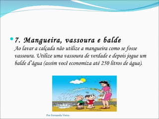  7. Mangueira, vassoura e balde
 Ao lavar a calçada não utilize a mangueira como se fosse
 vassoura. Utilize uma vassoura de verdade e depois jogue um
 balde d’água (assim você economiza até 250 litros de água).




               Por Fernanda Vieira
 