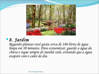  8. Jardim
 Regando plantas você gasta cerca de 186 litros de água
 limpa em 30 minutos. Para economizar, guarde a água da
 chuva e regue sempre de manhã cedo, evitando que a água
 evapore com o calor do dia.


              Por Fernanda Vieira
 